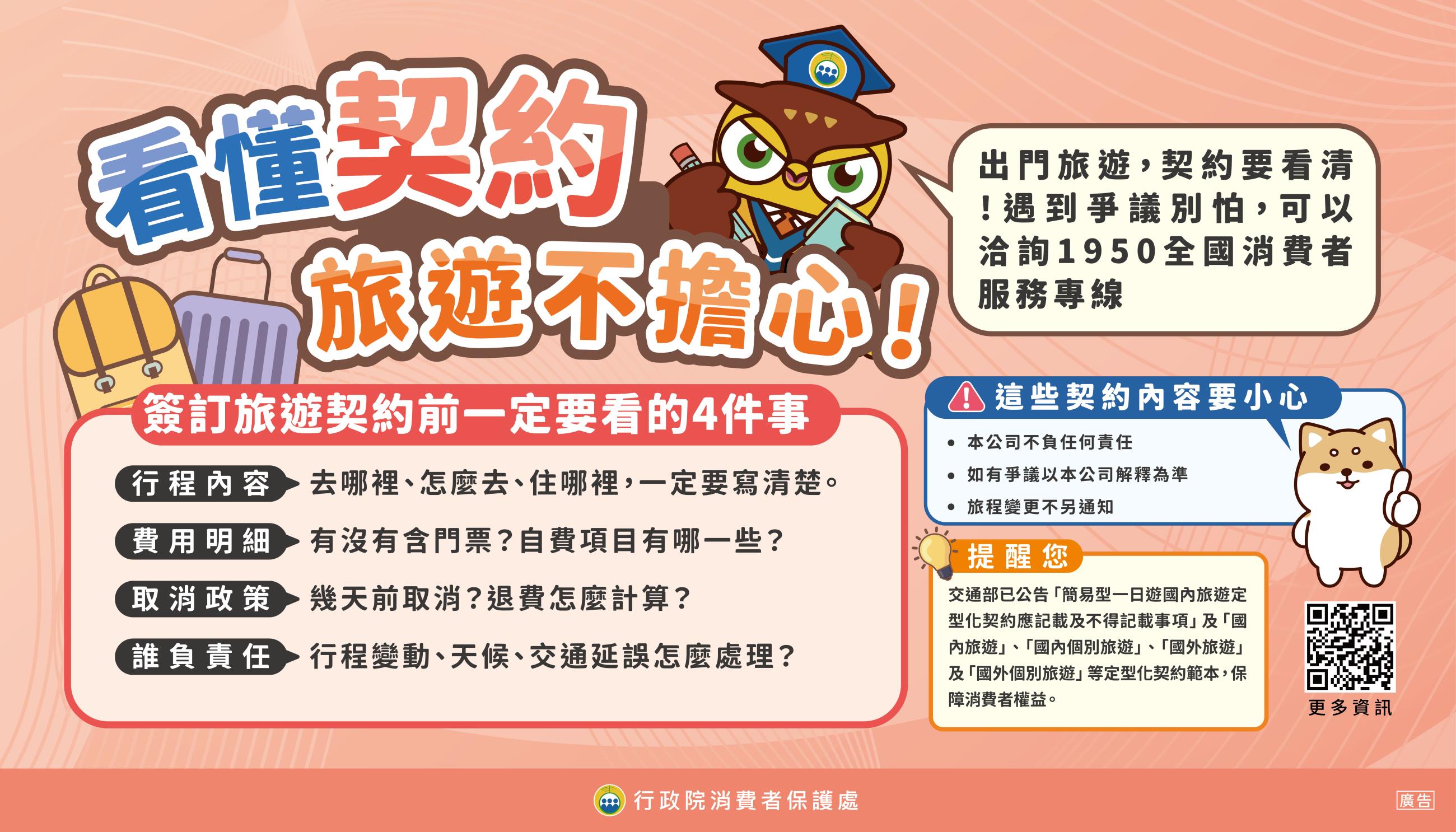 看懂旅遊契約 保障自己

簽約前注意四件事
行程內容要寫清楚
費用明細要看明白
取消規定要了解
責任歸屬要確認

遇到消費爭議可撥打1950消費者服務專線